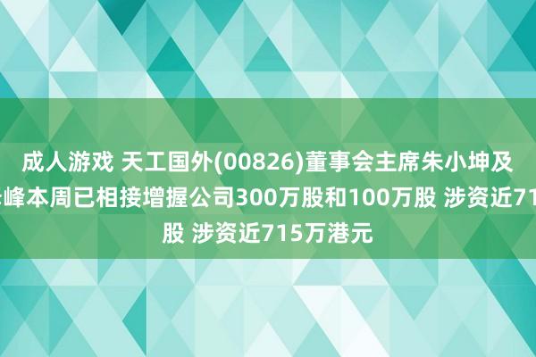 成人游戏 天工国外(00826)董事会主席朱小坤及CEO朱泽峰本周已相接增握公司300万股和100万股 涉资近715万港元