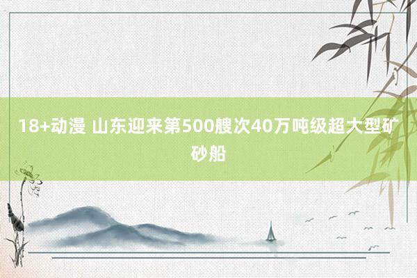 18+动漫 山东迎来第500艘次40万吨级超大型矿砂船