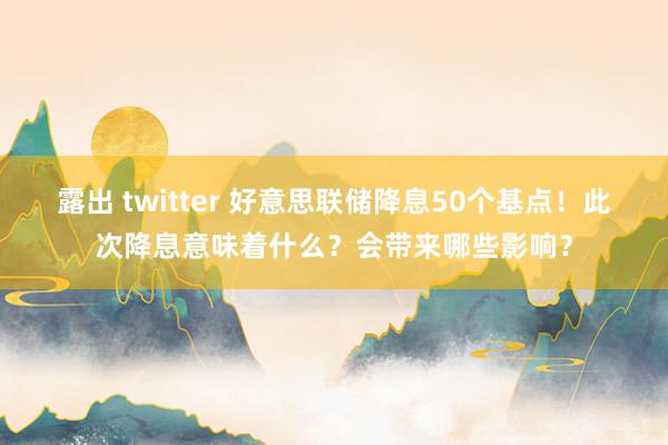 露出 twitter 好意思联储降息50个基点！此次降息意味着什么？会带来哪些影响？