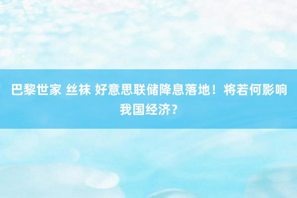 巴黎世家 丝袜 好意思联储降息落地！将若何影响我国经济？