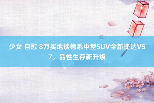 少女 自慰 8万买地谈德系中型SUV全新捷达VS7，品性生存新升级