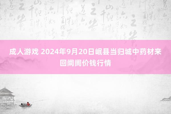 成人游戏 2024年9月20日岷县当归城中药材来回阛阓价钱行情