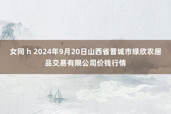 女同 h 2024年9月20日山西省晋城市绿欣农居品交易有限公司价钱行情