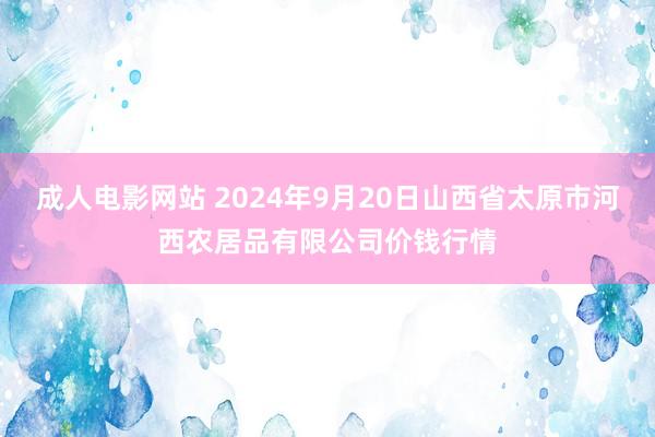 成人电影网站 2024年9月20日山西省太原市河西农居品有限公司价钱行情