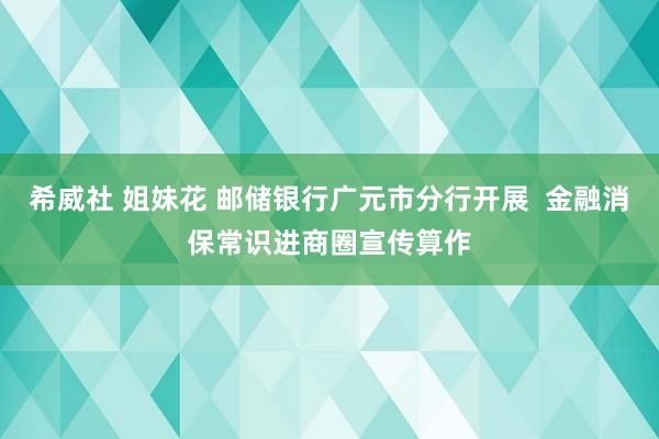 希威社 姐妹花 邮储银行广元市分行开展  金融消保常识进商圈宣传算作