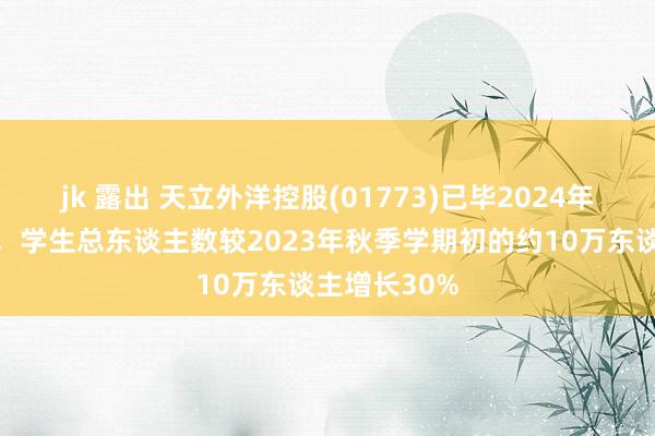 jk 露出 天立外洋控股(01773)已毕2024年秋季学期初，学生总东谈主数较2023年秋季学期初的约10万东谈主增长30%