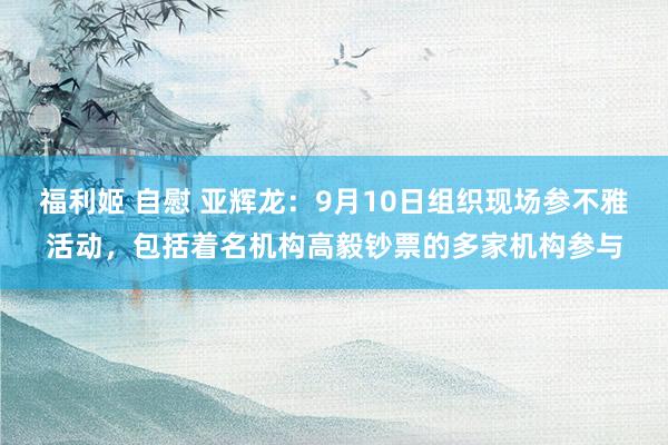 福利姬 自慰 亚辉龙：9月10日组织现场参不雅活动，包括着名机构高毅钞票的多家机构参与