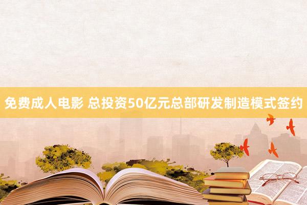 免费成人电影 总投资50亿元总部研发制造模式签约