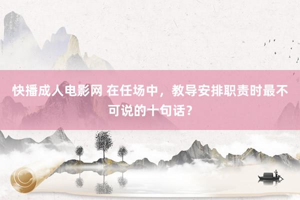 快播成人电影网 在任场中，教导安排职责时最不可说的十句话？