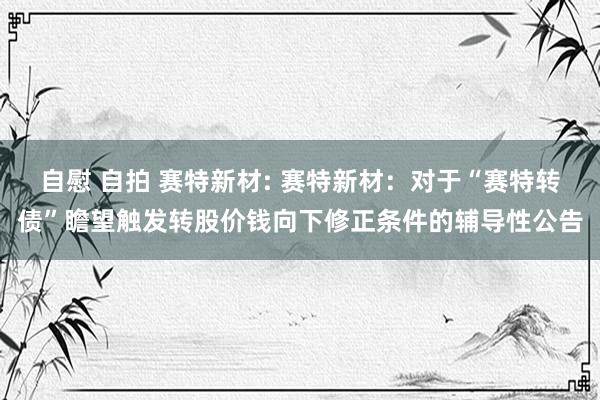 自慰 自拍 赛特新材: 赛特新材：对于“赛特转债”瞻望触发转股价钱向下修正条件的辅导性公告