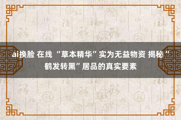 ai换脸 在线 “草本精华”实为无益物资 揭秘“鹤发转黑”居品的真实要素