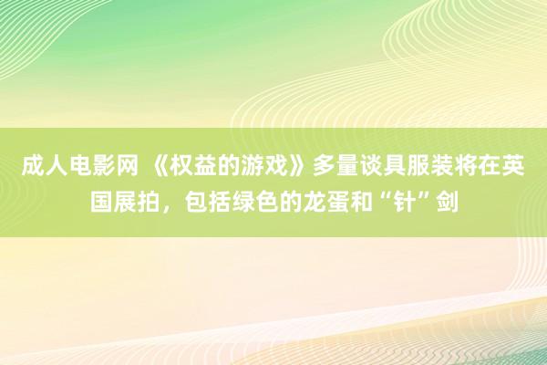 成人电影网 《权益的游戏》多量谈具服装将在英国展拍，包括绿色的龙蛋和“针”剑