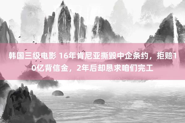 韩国三级电影 16年肯尼亚撕毁中企条约，拒赔10亿背信金，2年后却恳求咱们完工