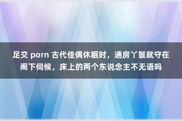 足交 porn 古代佳偶休眠时，通房丫鬟就守在阁下伺候，床上的两个东说念主不无语吗