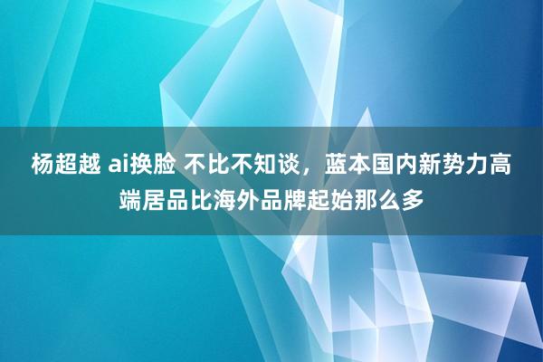 杨超越 ai换脸 不比不知谈，蓝本国内新势力高端居品比海外品牌起始那么多