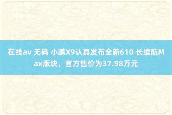 在线av 无码 小鹏X9认真发布全新610 长续航Max版块，官方售价为37.98万元