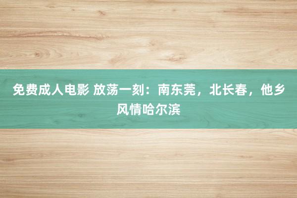 免费成人电影 放荡一刻：南东莞，北长春，他乡风情哈尔滨