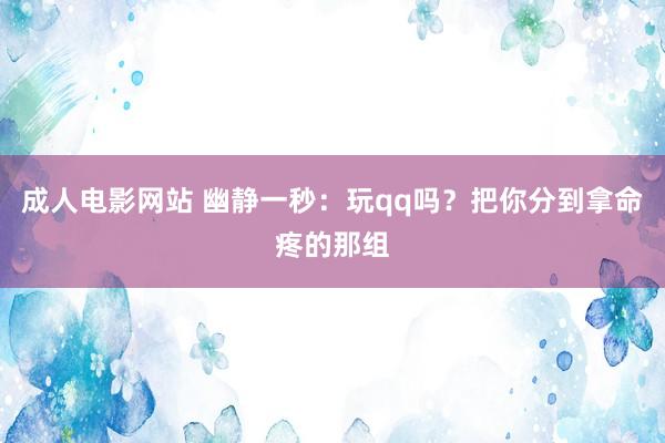 成人电影网站 幽静一秒：玩qq吗？把你分到拿命疼的那组