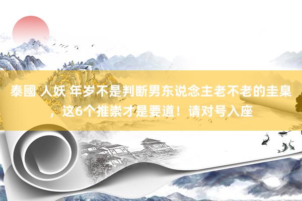 泰國 人妖 年岁不是判断男东说念主老不老的圭臬，这6个推崇才是要道！请对号入座