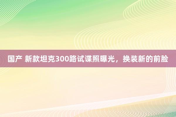 国产 新款坦克300路试谍照曝光，换装新的前脸