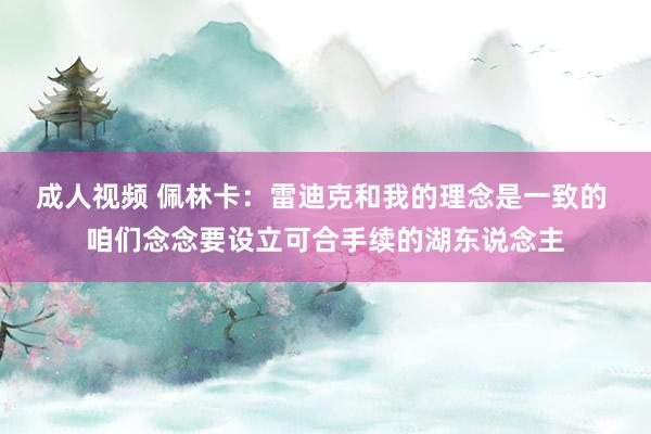 成人视频 佩林卡：雷迪克和我的理念是一致的 咱们念念要设立可合手续的湖东说念主