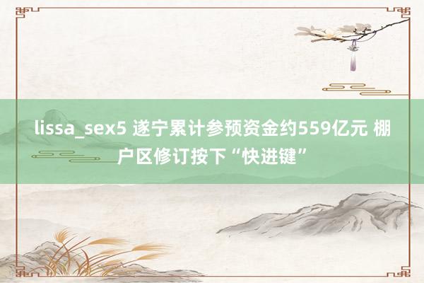 lissa_sex5 遂宁累计参预资金约559亿元 棚户区修订按下“快进键”