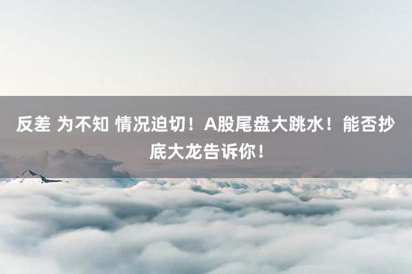 反差 为不知 情况迫切！A股尾盘大跳水！能否抄底大龙告诉你！