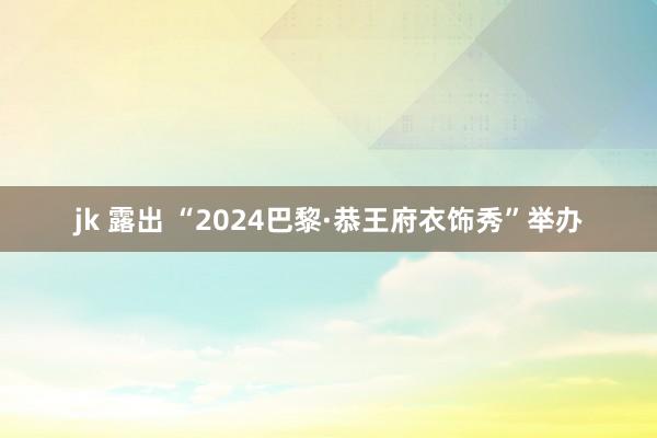 jk 露出 “2024巴黎·恭王府衣饰秀”举办