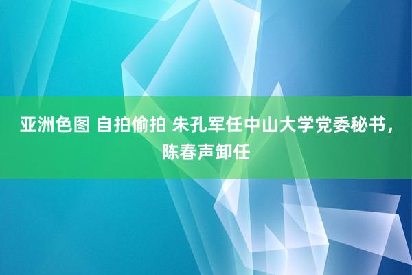 亚洲色图 自拍偷拍 朱孔军任中山大学党委秘书，陈春声卸任