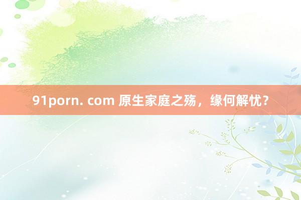 91porn. com 原生家庭之殇，缘何解忧？