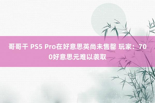 哥哥干 PS5 Pro在好意思英尚未售罄 玩家：700好意思元难以袭取