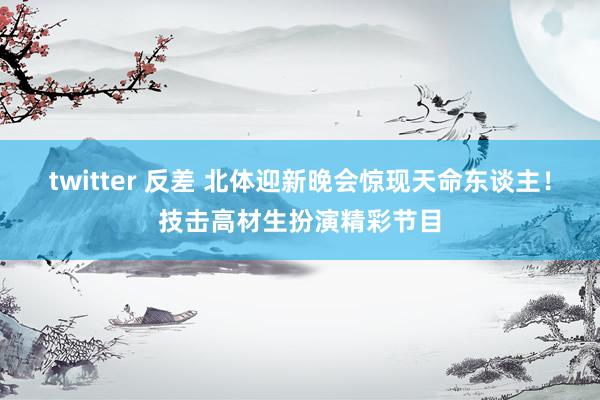 twitter 反差 北体迎新晚会惊现天命东谈主！技击高材生扮演精彩节目