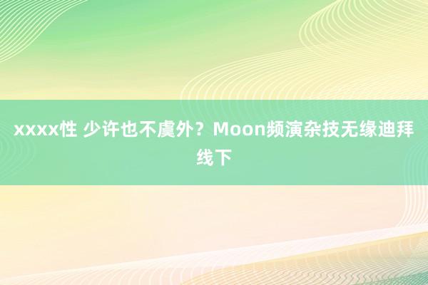 xxxx性 少许也不虞外？Moon频演杂技无缘迪拜线下