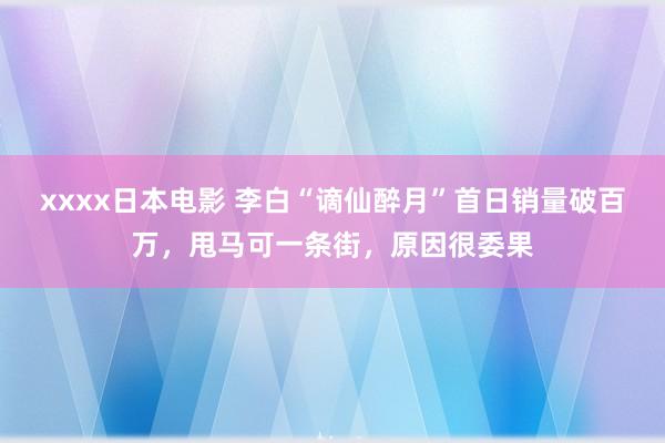 xxxx日本电影 李白“谪仙醉月”首日销量破百万，甩马可一条街，原因很委果