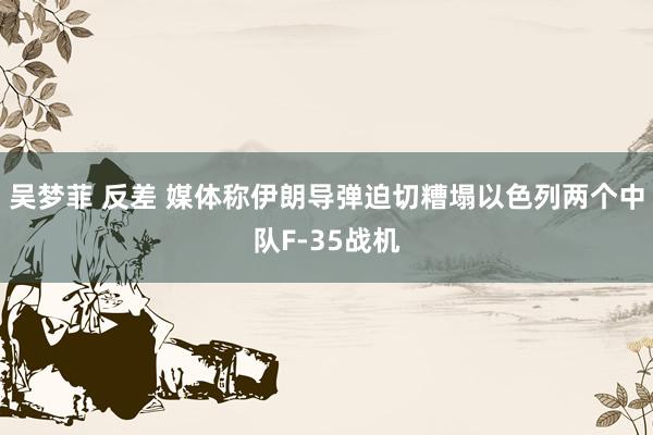 吴梦菲 反差 媒体称伊朗导弹迫切糟塌以色列两个中队F-35战机