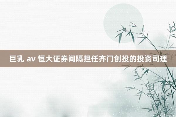 巨乳 av 恒大证券间隔担任齐门创投的投资司理