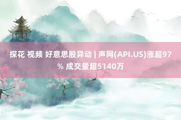 探花 视频 好意思股异动 | 声网(API.US)涨超97% 成交量超5140万