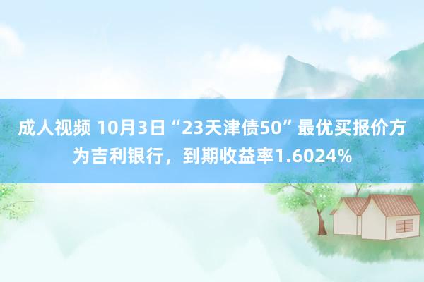 成人视频 10月3日“23天津债50”最优买报价方为吉利银行，到期收益率1.6024%