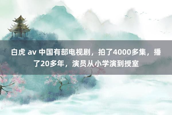 白虎 av 中国有部电视剧，拍了4000多集，播了20多年，演员从小学演到授室