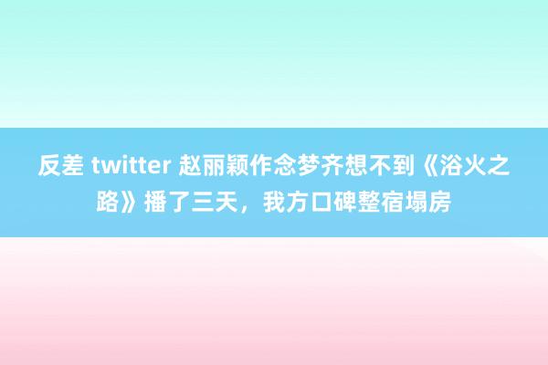 反差 twitter 赵丽颖作念梦齐想不到《浴火之路》播了三天，我方口碑整宿塌房