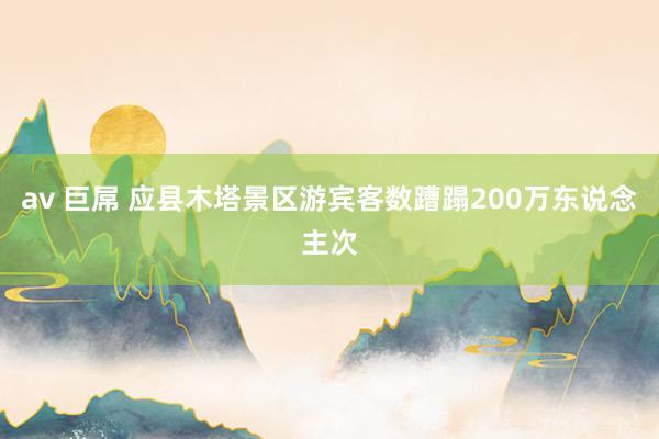 av 巨屌 应县木塔景区游宾客数蹧蹋200万东说念主次