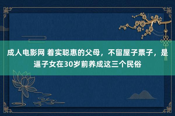 成人电影网 着实聪惠的父母，不留屋子票子，是逼子女在30岁前养成这三个民俗