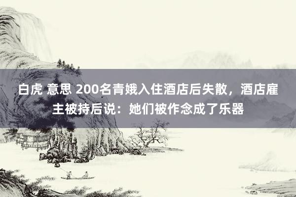 白虎 意思 200名青娥入住酒店后失散，酒店雇主被持后说：她们被作念成了乐器