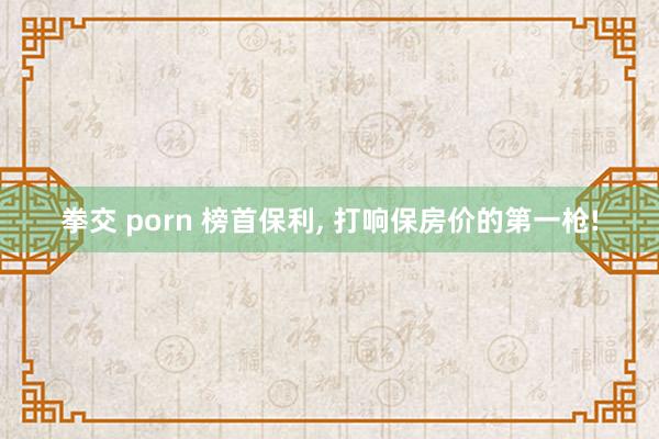 拳交 porn 榜首保利， 打响保房价的第一枪!