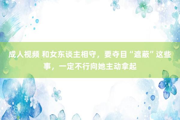 成人视频 和女东谈主相守，要夺目“遮蔽”这些事，一定不行向她主动拿起