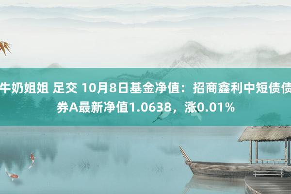 牛奶姐姐 足交 10月8日基金净值：招商鑫利中短债债券A最新净值1.0638，涨0.01%