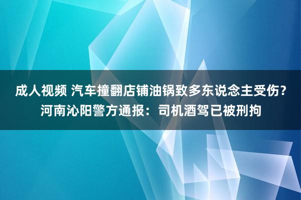 成人视频 汽车撞翻店铺油锅致多东说念主受伤？河南沁阳警方通报：司机酒驾已被刑拘