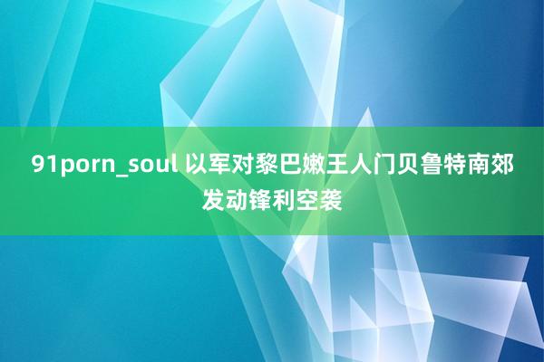 91porn_soul 以军对黎巴嫩王人门贝鲁特南郊发动锋利空袭