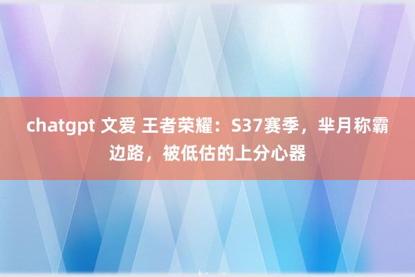 chatgpt 文爱 王者荣耀：S37赛季，芈月称霸边路，被低估的上分心器