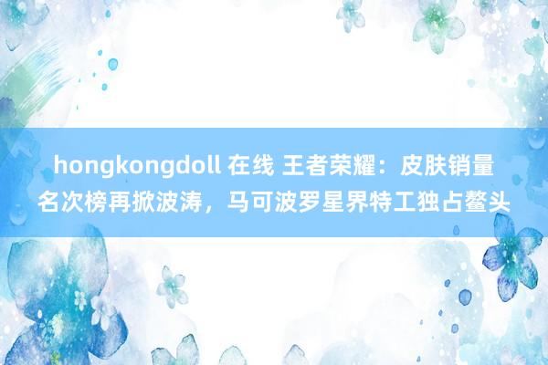 hongkongdoll 在线 王者荣耀：皮肤销量名次榜再掀波涛，马可波罗星界特工独占鳌头